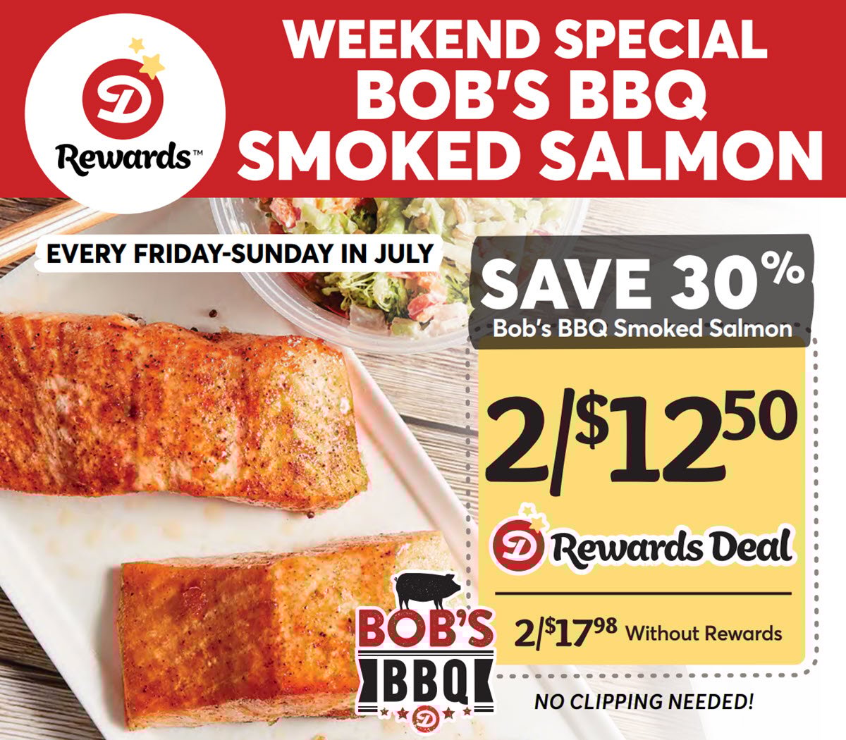 Dierbergs Rewards Weekend Special Bob's BBQ Smoked Salmon: Save 30% on Bob's BBQ Smoked Salmon Every Friday-Sunday in July! 2/$12.50 with Dierbergs Rewards or 2/$17.98 without Rewards. No clipping needed!