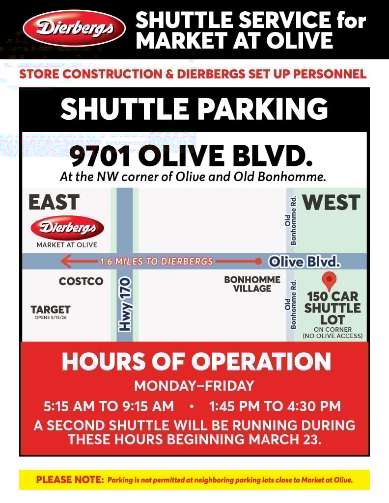 Shuttle Service for Dierbergs Market at Olive: Store Construction & Dierbergs Set Up Personnel, please use shuttle parking at 9701 Olive Blvd. at the NW Corner of Olive and Old Bonhomme. Hours of Operation: Monday - Friday, 5:15 am - 9:15am and 1:45 pm to 4:30 pm. A second shuttle will be running during these hours beginning March 23. Please Note: Parking is not permitted at neighboring parking losts close to Market at Olive.