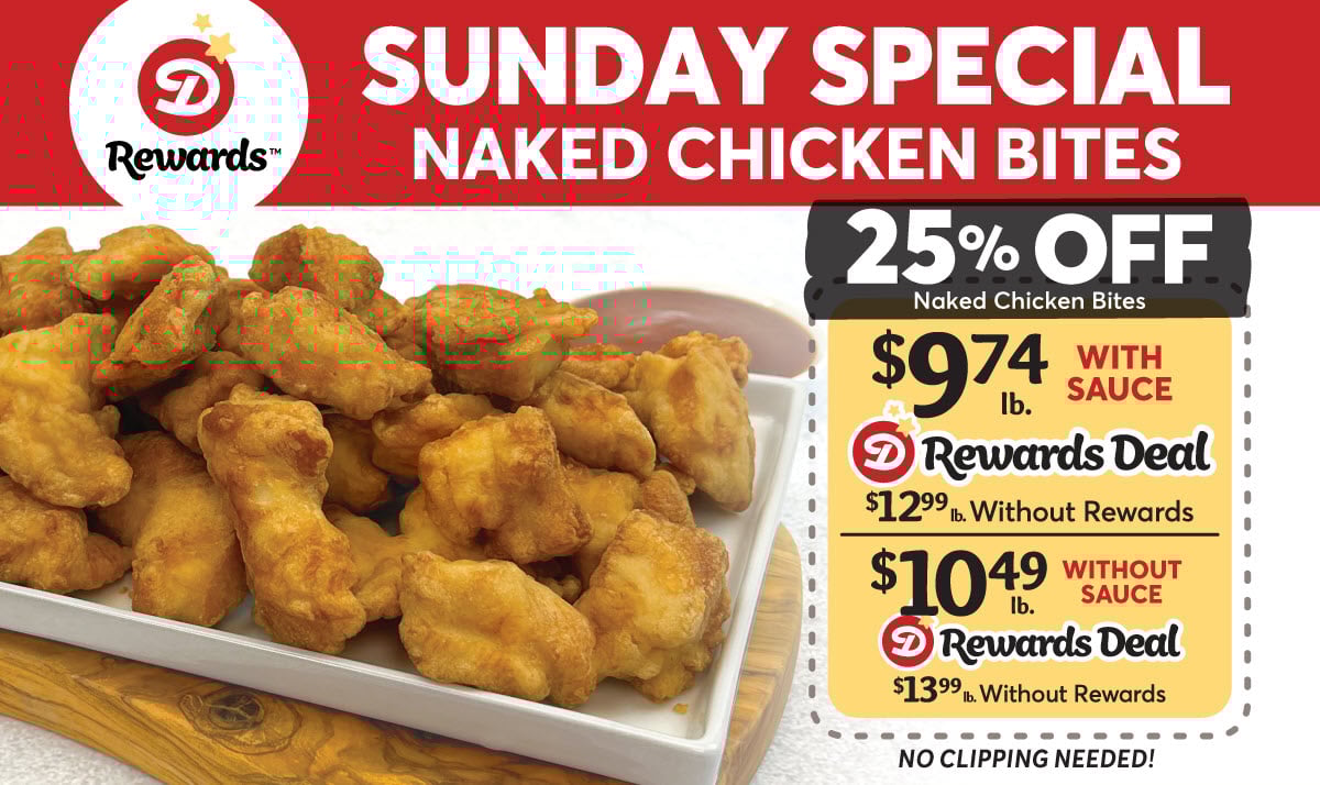Dierbergs Rewards Deal: Sunday Special Naked Chicken Bites: 25% off - With Sauce: $9.74lb. with Dierbergs Rewards or $12.99lb. without Rewards | Without Sauce: $10.49lb. with Dierbergs Rewards or $13.99lb. without Rewards | No clipping needed!