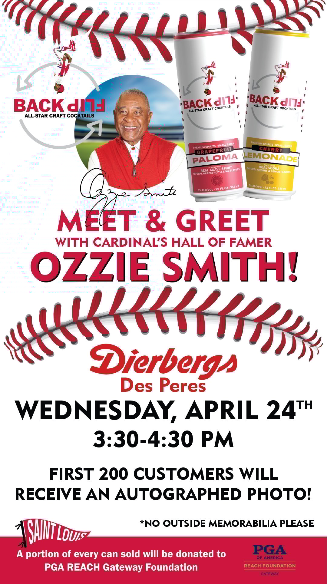 Meet & Greet with Cardinals' Hall of Famer Ozzie Smith! At Dierbergs Des Peres, Wednesday, April 24th, 3:30-4:30 p.m. First 200 customers will receive an autographed photo! (No outside memorabilia please.) A portion of every Back Flip Cocktails can sold will be donated to PGA REACH Gateway Foundation